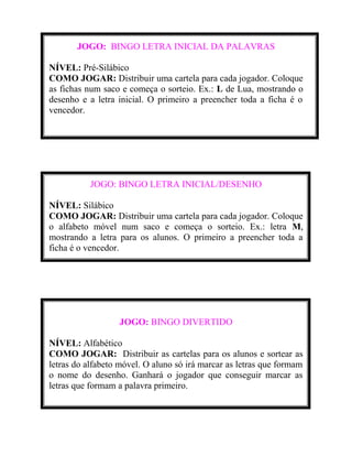 JOGO: BINGO LETRA INICIAL DA PALAVRAS
NÍVEL: Pré-Silábico
COMO JOGAR: Distribuir uma cartela para cada jogador. Coloque
as fichas num saco e começa o sorteio. Ex.: L de Lua, mostrando o
desenho e a letra inicial. O primeiro a preencher toda a ficha é o
vencedor.

JOGO: BINGO LETRA INICIAL/DESENHO
NÍVEL: Silábico
COMO JOGAR: Distribuir uma cartela para cada jogador. Coloque
o alfabeto móvel num saco e começa o sorteio. Ex.: letra M,
mostrando a letra para os alunos. O primeiro a preencher toda a
ficha é o vencedor.

JOGO: BINGO DIVERTIDO
NÍVEL: Alfabético
COMO JOGAR: Distribuir as cartelas para os alunos e sortear as
letras do alfabeto móvel. O aluno só irá marcar as letras que formam
o nome do desenho. Ganhará o jogador que conseguir marcar as
letras que formam a palavra primeiro.

 