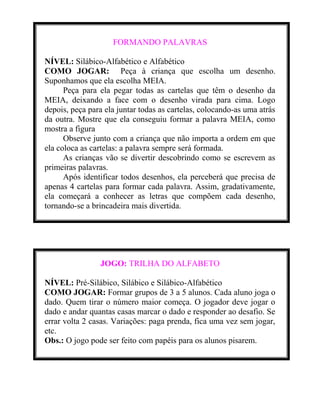 FORMANDO PALAVRAS
NÍVEL: Silábico-Alfabético e Alfabético
COMO JOGAR: Peça à criança que escolha um desenho.
Suponhamos que ela escolha MEIA.
Peça para ela pegar todas as cartelas que têm o desenho da
MEIA, deixando a face com o desenho virada para cima. Logo
depois, peça para ela juntar todas as cartelas, colocando-as uma atrás
da outra. Mostre que ela conseguiu formar a palavra MEIA, como
mostra a figura
Observe junto com a criança que não importa a ordem em que
ela coloca as cartelas: a palavra sempre será formada.
As crianças vão se divertir descobrindo como se escrevem as
primeiras palavras.
Após identificar todos desenhos, ela perceberá que precisa de
apenas 4 cartelas para formar cada palavra. Assim, gradativamente,
ela começará a conhecer as letras que compõem cada desenho,
tornando-se a brincadeira mais divertida.

JOGO: TRILHA DO ALFABETO
NÍVEL: Pré-Silábico, Silábico e Silábico-Alfabético
COMO JOGAR: Formar grupos de 3 a 5 alunos. Cada aluno joga o
dado. Quem tirar o número maior começa. O jogador deve jogar o
dado e andar quantas casas marcar o dado e responder ao desafio. Se
errar volta 2 casas. Variações: paga prenda, fica uma vez sem jogar,
etc.
Obs.: O jogo pode ser feito com papéis para os alunos pisarem.

 