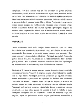 2
complexas. Tem sido comum hoje em dia encontrar nos jornais anúncios
classificados pedindo técnicos recém formados e por detrás de muitos destes
anúncios há uma realidade oculta: a intenção de contratar alguém apenas para
fazer frente as necessidades burocráticas sem atentar de forma mais firme para
a grave condição de insegurança do chão de fábrica. Precisando do empregado,
muitos destes colegas são maldosamente moldados pelas empresas e logo
tornam-se auxiliares de todos os assuntos, legando a prevenção a segundo ou
terceiro plano. Esquecem no entanto, que a responsabilidade técnica continua
sobre seus ombros e muitas vezes apenas lembram disso quando já é tarde
demais.
O QUE MATA
Tenho conversado muito com colegas recém formados; Acho de suma
importância para a prevenção de acidentes como um todo que tenhamos esta
preocupação. Em comum tenho ouvido destas pessoas uma pergunta: - Por
onde começar ? A resposta tem sido única: - Por aquilo que mata ! A resposta
parece seca e obvia, mas na verdade não é.. Pode soar estranho dizer - comece
pelo que mata ! Mas na prática é o caminho correto num pais onde a prevenção
de acidentes ainda é descrita em algumas empresas como beneficio.
Neste ponto é importante lembrar algumas coisas. A primeira delas é que toda
empresa quer ter uma "imagem" de empresa segura - ate ai nada contra - desde
que não fique apenas na imagem. Com isso quero dizer, que algumas empresas
tentam transformar o profissional de segurança do trabalho num verdadeiro
"Vendedor de Ilusões" . Querem fazer crer que há segurança no local de
trabalho apenas enchendo as paredes e quadros de cartazes; realizando as tais
"palestras" onde se tenta convencer o trabalhador de que os acidentes ocorrem
meramente por sua culpa quando na verdade o local de trabalho e suas
condições impróprias são as verdadeiras causas de acidentes. Logo em
seguida, impõe ao profissional técnico funções policialescas, transferindo a
 