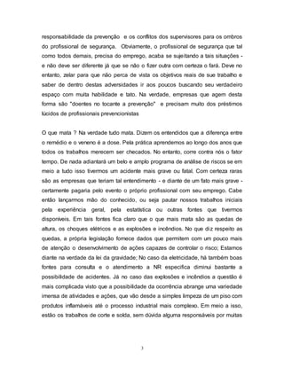 3
responsabilidade da prevenção e os conflitos dos supervisores para os ombros
do profissional de segurança. Obviamente, o profissional de segurança que tal
como todos demais, precisa do emprego, acaba se sujeitando a tais situações -
e não deve ser diferente já que se não o fizer outra com certeza o fará. Deve no
entanto, zelar para que não perca de vista os objetivos reais de sue trabalho e
saber de dentro destas adversidades ir aos poucos buscando seu verdadeiro
espaço com muita habilidade e tato. Na verdade, empresas que agem desta
forma são "doentes no tocante a prevenção" e precisam muito dos préstimos
lúcidos de profissionais prevencionistas
O que mata ? Na verdade tudo mata. Dizem os entendidos que a diferença entre
o remédio e o veneno é a dose. Pela prática aprendemos ao longo dos anos que
todos os trabalhos merecem ser checados. No entanto, corre contra nós o fator
tempo. De nada adiantará um belo e amplo programa de análise de riscos se em
meio a tudo isso tivermos um acidente mais grave ou fatal. Com certeza raras
são as empresas que teriam tal entendimento - e diante de um fato mais grave -
certamente pagaria pelo evento o próprio profissional com seu emprego. Cabe
então lançarmos mão do conhecido, ou seja pautar nossos trabalhos iniciais
pela experiência geral, pela estatística ou outras fontes que tivermos
disponíveis. Em tais fontes fica claro que o que mais mata são as quedas de
altura, os choques elétricos e as explosões e incêndios. No que diz respeito as
quedas, a própria legislação fornece dados que permitem com um pouco mais
de atenção o desenvolvimento de ações capazes de controlar o risco; Estamos
diante na verdade da lei da gravidade; No caso da eletricidade, há também boas
fontes para consulta e o atendimento a NR especifica diminui bastante a
possibilidade de acidentes. Já no caso das explosões e incêndios a questão é
mais complicada visto que a possibilidade da ocorrência abrange uma variedade
imensa de atividades e ações, que vão desde a simples limpeza de um piso com
produtos inflamáveis até o processo industrial mais complexo. Em meio a isso,
estão os trabalhos de corte e solda, sem dúvida alguma responsáveis por muitas
 