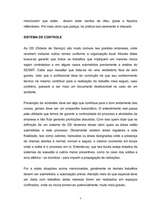 6
mencionam que estes devem estar isentos de óleo, graxa e líquidos
inflamáveis. Por mais obvio que pareça, na prática isso raramente é checado
SISTEMA DE CONTROLE
As OS (Ordens de Serviço) são muito comuns nas grandes empresas, onde
recebem inclusive outros nomes conforme a organização local. Através delas
busca-se garantir que todos os trabalhos que impliquem em maiores riscos
sejam controlados e em alguns casos submetidos previamente a analise do
SESMT. Cabe aqui ressaltar que trata-se de uma verdadeira faca de dois
gumes, visto que o profissional deve ter convicção de que seu conhecimento
técnico irá mesmo contribuir para a realização do trabalho mais seguro, caso
contrário, passará a ser mais um documento desfavorável no caso de um
acidente.
Prevenção de acidentes deve ser algo que contribua para o bom andamento das
coisas, jamais deve ser um empecilho burocrático. O entendimento real passa
pela utilidade que temos de garantir a continuidade do processo e atividades da
empresa e não ficar gerando proibições absurdas. Com isso quero dizer que na
definição de um sistema de OS devemos deixar claro quais as áreas estão
submetidas a este processo. Obviamente existem áreas regulares a esta
finalidade, tais como cabines, bancadas ou áreas designadas onde a presença
de chamas abertas é normal, comum e segura, o mesmo ocorrendo em locais
onde a solda é o processo em si. Entende-se, que tais locais esteja dotados de
sistemas de exaustão e outros meios preventivos, como no caso das soldas a
arco elétrico - os biombos - para impedir a propagação de radiações.
For a estas situações acima mencionadas, geralmente os demais trabalhos
devem ser submetidos a autorização prévia. Atenção mais do que especial deve
ser dada com trabalhos desta natureza forem ser realizados em espaços
confinados, onde os riscos tornam-se potencialmente muito mais graves.
 