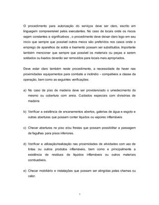7
O procedimento para autorização do serviços deve ser claro, escrito em
linguagem compreensível pelos executantes. No caso de locais onde os riscos
sejam constantes e significativos , o procedimento deve deixar claro logo em seu
inicio que sempre que possível outros meios são preferidos nos casos onde o
emprego de aparelhos de solda e lixamento possam ser substituídos. Importante
também mencionar que sempre que possível os materiais ou peças a serem
soldados ou lixados deverão ser removidos para locais mais apropriados.
Deve estar claro também neste procedimento, a necessidade de haver nas
proximidades equipamentos para combate a incêndio - compatíveis a classe da
operação, bem como as seguintes verificações:
a) No caso de piso de madeira deve ser providenciado o umedecimento do
mesmo ou cobertura com areia. Cuidados especiais com divisórias de
madeira
b) Verificar a existência de encanamentos abertos, galerias de água e esgoto e
outras aberturas que possam conter líquidos ou vapores inflamáveis
c) Checar aberturas no piso e/ou frestas que possam possibilitar a passagem
de fagulhas para pisos inferiores.
d) Verificar a utilização/realização nas proximidades de atividades com uso de
tintas ou outros produtos inflamáveis, bem como e principalmente a
existência de resíduos de líquidos inflamáveis ou outros materiais
combustíveis.
e) Checar mobiliário e instalações que possam ser atingidas pelas chamas ou
calor.
 