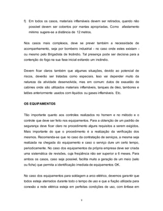 8
f) Em todos os casos, materiais inflamáveis devem ser retirados, quando não
possível devem ser cobertos por mantas apropriadas. Como afastamento
mínimo sugere-se a distância de 12 metros.
Nos casos mais complexos, deve se prever também a necessidade de
acompanhamento, seja por bombeiro industrial - no caso onde estes existam -
ou mesmo pelo Brigadista de Incêndio. Tal presença pode ser decisiva para a
contenção do fogo na sua fase inicial evitando um incêndio.
Devem ficar claros também que algumas situações, devido ao potencial de
riscos, deverão ser tratadas como especiais. Isso vai depender muito da
natureza da atividade desenvolvida, mas em comum: dutos de exaustão de
cabines onde são utilizados materiais inflamáveis, tanques de óleo, tambores e
latões anteriormente usados com líquidos ou gases inflamáveis. Etc.
OS EQUIPAMENTOS
Tão importante quanto aos controles realizados no homem e no método e o
controle que deve ser feito nos equipamentos. Para a obtenção de um padrão de
segurança deve ficar claro no procedimento alguns requisitos a serem exigidos.
Mais importante do que o procedimento é a realização da verificação dos
mesmos. Recomenda-se que no caso da contratação de serviços, a mesma seja
realizada na chegada do equipamento e caso o serviço dure um certo tempo,
periodicamente. No caso dos equipamentos da própria empresa deve ser criada
uma sistemática de revisões, cuja freqüência não ser superior a 6 meses. Para
ambos os casos, caso seja possível, facilita muito a geração de um meio (selo
ou ficha) que permita a identificação imediata de equipamentos OK.
No caso dos equipamentos para soldagem a arco elétrico, devemos garantir que
todos esteja aterrados durante todo o tempo de uso e que a fiação utilizada para
conexão a rede elétrica esteja em perfeitas condições de uso, com ênfase em
 