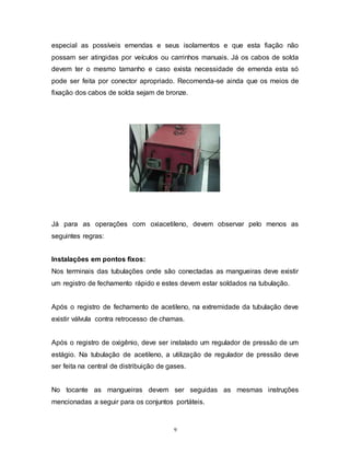 9
especial as possíveis emendas e seus isolamentos e que esta fiação não
possam ser atingidas por veículos ou carrinhos manuais. Já os cabos de solda
devem ter o mesmo tamanho e caso exista necessidade de emenda esta só
pode ser feita por conector apropriado. Recomenda-se ainda que os meios de
fixação dos cabos de solda sejam de bronze.
Já para as operações com oxiacetileno, devem observar pelo menos as
seguintes regras:
Instalações em pontos fixos:
Nos terminais das tubulações onde são conectadas as mangueiras deve existir
um registro de fechamento rápido e estes devem estar soldados na tubulação.
Após o registro de fechamento de acetileno, na extremidade da tubulação deve
existir válvula contra retrocesso de chamas.
Após o registro de oxigênio, deve ser instalado um regulador de pressão de um
estágio. Na tubulação de acetileno, a utilização de regulador de pressão deve
ser feita na central de distribuição de gases.
No tocante as mangueiras devem ser seguidas as mesmas instruções
mencionadas a seguir para os conjuntos portáteis.
 