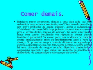 Comer demais . Refeições muito volumosas, aliadas a uma vida cada vez mais sedentária,provocam o aumento de peso.”O excesso de peso é hoje um grave problema de saúde pública”, alerta o nutricionista. “Calcula-se que quase 50% da população nacional tem excesso de peso e, dentro destes, muitos são obesos”. Tal como estar muitas horas sem comer (resultando em hipocrisia), comer demais também é prejudicial.”A maior parte dos acidentes de trabalho ocorre imediatamente antes ou imediatamente após a hora do almoço. No primeiro caso por carência alimentar, no segundo por excesso alimentar: se está com fome,come demais, se come demais há uma chamada de sangue ao tubo digestivo, diminuindo a oxigenação cerebral, o que induz um aumento da sonolência e dificuldade  de concentração e na execução de tarefas”. 