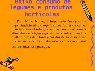 Baixo consumo de legumes e produtos  hortícolas   da Para Nuno Nunes, é importante “recuperar o papel tradicional da sopa”, como forma de comer mais legumes e hortaliças. Muitas pessoas só comem alimentos de origem vegetais nas saladas, quando a melhor forma de o fazer é cozidos na sopa, uma vez que são mais facilmente digeridos e conservam todos os nutrientes na água sopa . 