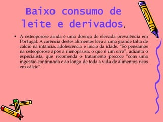 Baixo consumo de leite e derivados . A osteoporose ainda é uma doença de elevada prevalência em Portugal. A carência destes alimentos leva a uma grande falta de cálcio na infância, adolescência e inicio da idade. “Só pensamos na osteoporose após a menopausa, o que é um erro”, adianta o especialista, que recomenda o tratamento precoce “com uma ingestão continuada e ao longo de toda a vida de alimentos ricos em cálcio”. 