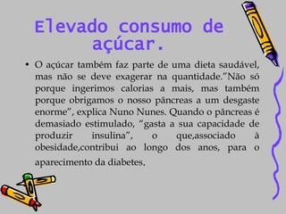 Elevado consumo de açúcar. O açúcar também faz parte de uma dieta saudável, mas não se deve exagerar na quantidade.”Não só porque ingerimos calorias a mais, mas também porque obrigamos o nosso pâncreas a um desgaste enorme”, explica Nuno Nunes. Quando o pâncreas é demasiado estimulado, “gasta a sua capacidade de produzir insulina”, o que,associado à obesidade,contribui ao longo dos anos, para o aparecimento da diabetes . 