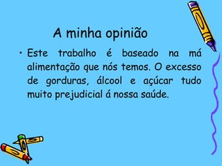 A minha opinião Este trabalho é baseado na má alimentação que nós temos. O excesso de gorduras, álcool e açúcar tudo muito prejudicial á nossa saúde. 