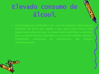 Elevado consumo de álcool . Os portugueses continuam a ser  um dos maiores consumidores mundiais de álcool per capita, o que, para Nuno Nunes,”tem repercussões directas quer na nossa saúde individual e colectiva, quer na sinistralidade rodoviária e no local de trabalho, no baixo rendimento intelectual, na deterioração das relações interpessoais,etc. 