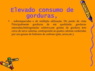 Elevado consumo de gorduras, , sobreaquecidas e de múltipla utilização. Do ponto de vista Principalmente gorduras de má qualidade, gorduras saturadas,hidrogenadas calórico,um grama de gordura tem cerca de nove calorias, contrapondo às quatro calorias conferidas por um grama de hidratos de carbono (pão, arroz,etc.). 