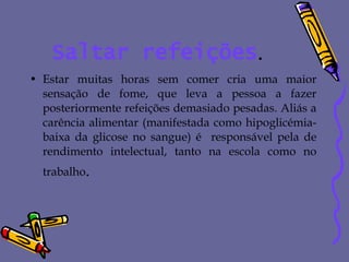 Saltar refeições . Estar muitas horas sem comer cria uma maior sensação de fome, que leva a pessoa a fazer posteriormente refeições demasiado pesadas. Aliás a carência alimentar (manifestada como hipoglicémia- baixa da glicose no sangue) é  responsável pela de rendimento intelectual, tanto na escola como no trabalho . 