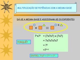 DÁ-SE A MESMA BASE E ADICIONAM-SE OS EXPOENTES PORQUÊ? 7 3 x7 2 = (7x7x7) x (7x7) = 7x7x7x7x7 = 7 5 =7 3+2 ENTÃO, 7 3 x7 2  = 7 3+2  = 7 5 MULTIPLICAÇÃO DE POTÊNCIAS COM A MESMA BASE 