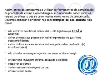 Assim, antes de começarmos a utilizar as ferramentas de comunicação no processo de ensino e aprendizagem, é fundamental saber quais as regras de etiqueta que se usam nestes novos meios de comunicação. Devemos começar a orientar-nos com  exemplos de  boa conduta , tais como: não escrever com letras maiúsculas - isso significa que  ESTÁ A GRITAR;   evitar atitudes que possam ser mal interpretadas ou que firam susceptibilidades;  evitar utilizar em excesso abreviaturas, pois podem confundir o(s) interlocutor(es);  não ofender nem magoar aqueles com quem está a interagir;   utilizar uma linguagem própria, adequada e cuidada;   respeitar os outros;  tentar escrever mensagens curtas; utilizar o bom senso. 