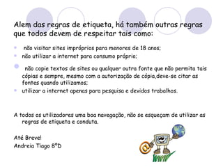 Alem das regras de etiqueta, há também outras regras que todos devem de respeitar tais como: não visitar sites impróprios para menores de 18 anos; não utilizar a internet para consumo próprio; não copie textos de sites ou qualquer outra fonte que não permita tais cópias e sempre, mesmo com a autorização de cópia,deve-se citar as fontes quando utilizamos; utilizar a internet apenas para pesquisa e devidos trabalhos. A todos os utilizadores uma boa navegação, não se esqueçam de utilizar as regras de etiqueta e conduta. Até Breve! Andreia Tiago 8ºD 