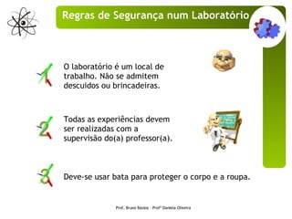 O laboratório é um local de trabalho. Não se admitem descuidos ou brincadeiras.  Deve-se usar bata para proteger o corpo e a roupa. Todas as experiências devem ser realizadas com a supervisão do(a) professor(a). Prof. Bruno Bastos – Profª Daniela Oliveira Regras de Segurança num Laboratório 