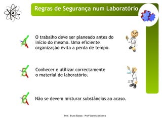 O trabalho deve ser planeado antes do início do mesmo. Uma eficiente organização evita a perda de tempo. Não se devem misturar substâncias ao acaso. Conhecer e utilizar correctamente o material de laboratório. Prof. Bruno Bastos – Profª Daniela Oliveira Regras de Segurança num Laboratório 