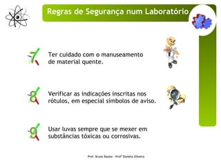 Usar luvas sempre que se mexer em substâncias tóxicas ou corrosivas.  Ter cuidado com o manuseamento de material quente. Verificar as indicações inscritas nos rótulos, em especial símbolos de aviso. Prof. Bruno Bastos – Profª Daniela Oliveira Regras de Segurança num Laboratório 
