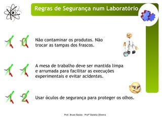 Não contaminar os produtos. Não trocar as tampas dos frascos. A mesa de trabalho deve ser mantida limpa e arrumada para facilitar as execuções experimentais e evitar acidentes. Usar óculos de segurança para proteger os olhos.  Prof. Bruno Bastos – Profª Daniela Oliveira Regras de Segurança num Laboratório 