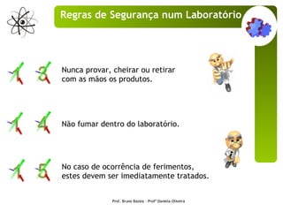 Nunca provar, cheirar ou retirar com as mãos os produtos. Não fumar dentro do laboratório. No caso de ocorrência de ferimentos, estes devem ser imediatamente tratados. Prof. Bruno Bastos – Profª Daniela Oliveira Regras de Segurança num Laboratório 