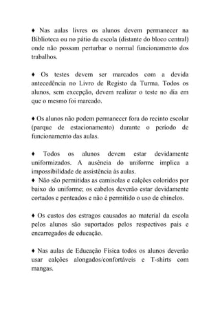 ♦ Nas aulas livres os alunos devem permanecer na
Biblioteca ou no pátio da escola (distante do bloco central)
onde não possam perturbar o normal funcionamento dos
trabalhos.

♦ Os testes devem ser marcados com a devida
antecedência no Livro de Registo da Turma. Todos os
alunos, sem excepção, devem realizar o teste no dia em
que o mesmo foi marcado.

♦ Os alunos não podem permanecer fora do recinto escolar
(parque de estacionamento) durante o período de
funcionamento das aulas.

♦ Todos os alunos devem estar devidamente
uniformizados. A ausência do uniforme implica a
impossibilidade de assistência às aulas.
♦ Não são permitidas as camisolas e calções coloridos por
baixo do uniforme; os cabelos deverão estar devidamente
cortados e penteados e não é permitido o uso de chinelos.

♦ Os custos dos estragos causados ao material da escola
pelos alunos são suportados pelos respectivos pais e
encarregados de educação.

♦ Nas aulas de Educação Física todos os alunos deverão
usar calções alongados/confortáveis e T-shirts com
mangas.
 