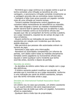· Permitirá que o jogo continue se a equipe contra a qual se
tenha cometido uma infração se beneficia de uma
vantagem, e sancionará a infração cometida inicialmente se
a vantagem prevista não se concretiza nesse momento;
· Castigará a falta mais grave quando um jogador comete
mais de uma infração ao mesmo tempo;
· Tomará medidas disciplinares contra jogadores que
cometam faltas merecedoras de advertência ou expulsão;
· Não está obrigado a tomar as medidas imediatamente,
porém deverá fazê-lo apenas logo que se detenha o jogo;
· Tomará medidas contra os funcionários oficiais das
equipes que não se comportem de forma correta e poderá,
se o julga necessário, expulsá-los do campo de jogo e de
seus arredores;
· Atuará conforme as indicações de seus árbitros
assistentes em relação com incidentes que não tenha
podido observar;
· Não permitirá que pessoas não autorizadas entrem no
terreno de jogo;
· Reiniciará o jogo após uma interrupção;
· Remeterá as autoridades competentes um informe da
partida, com dados sobre todas as medidas disciplinares
tomadas contra jogadores ou funcionários oficiais das
equipes e sobre qualquer outro incidente que tenha
ocorrido antes, durante e depois da partida.
Decisões do árbitro
· As decisões do árbitro sobre fatos em relação com o jogo
são definitivas.
· O árbitro somente poderá modificar sua decisão, se
percebe que é incorreta ou se a julga necessária, conforme
a uma indicação por parte do árbitro assistente, sempre
que não tenha reiniciado ainda o jogo.
Decisões do International Football Association Board
Decisão 1
Um árbitro (ou no caso que proceda, um árbitro assistente
ou um quarto árbitro) não será responsável por:
· Qualquer tipo de lesão que sofra um jogador, funcionário
oficial ou espectador;
· Qualquer dano a todo tipo de propriedade;
 
