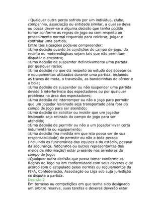 · Qualquer outra perda sofrida por um indivíduo, clube,
companhia, associação ou entidade similar, a qual se deva
ou possa dever-se a alguma decisão que tenha podido
tomar conforme as regras de jogo ou com respeito ao
procedimento normal requerido para celebrar, julgar e
controlar uma partida.
Entre tais situações pode-se compreender:
Uma decisão quanto às condições do campo de jogo, do
recinto ou metereológicas sejam tais que não permitam
disputar o encontro;
Uma decisão de suspender definitivamente uma partida
por qualquer razão;
Uma decisão no que diz respeito ao estudo dos acessórios
e equipamentos utilizados durante uma partida, incluindo
as traves de meta, o travessão, as bandeirinhas de córner e
a bola;
Uma decisão de suspender ou não suspender uma partida
devido à interferência dos espectadores ou por qualquer
problema na área dos espectadores;
Uma decisão de interromper ou não o jogo para permitir
que um jogador lesionado seja transportado para fora do
campo de jogo para ser atendido;
Uma decisão de solicitar ou insistir que um jogador
lesionado seja retirado do campo de jogo para ser
atendido;
Uma decisão de permitir ou não a um jogador levar certa
indumentária ou equipamento;
Uma decisão (na medida em que isto possa ser de sua
responsabilidade) de permitir ou não a toda pessoa
(incluindo os funcionários das equipes e do estádio, pessoal
da segurança, fotógrafos ou outros representantes dos
meios de informação) estar presente nos arredores do
campo de jogo;
Qualquer outra decisão que possa tomar conforme as
Regras do Jogo ou em conformidade com seus deveres e de
acordo com o estipulado pelas normas ou regulamentos da
FIFA, Confederação, Associação ou Liga sob cuja jurisdição
se dispute a partida.
Decisão 2
Em torneios ou competições em que tenha sido designado
um árbitro reserva, suas tarefas e deveres deverão estar
 
