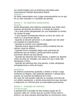 em conformidade com as diretrizes aprovadas pela
International Football Association Board.
Decisão 3
Os fatos relacionados com o jogo compreenderão se um gol
foi ou não marcado e o resultado da partida.
REGRA 6 - OS ÁRBITROS ASSISTENTES
Deveres
Serão designados dois árbitros assistentes que terão (sem
prejuízo da decisão do árbitro), a missão de indicar:
· Se a bola tenha ultrapassado em sua totalidade os limites
do campo de jogo;
· A que equipe corresponde efetuar os tiros de canto, de
meta ou o arremesso lateral;
· Quando se deverá sancionar a um jogador por ele estar
em posição de impedimento;
· Quando se solicita uma substituição;
· Quando ocorre alguma falta ou outro incidente fora do
campo visual do árbitro;
· Quando forem cometidas faltas mais próximas do
assistente que do árbitro, particularmente quando
ocorrerem dentro da área penal;
· Quando da cobrança dos tiros penais, o goleiro se adianta
antes da bola ser chutada, nos casos em que a bola não
ultrapasse a linha;
· Quando da cobrança dos tiros penais, a bola ultrapassa
completamente a linha de fundo.
Assistência
Os árbitros assistentes ajudarão o árbitro a dirigir o jogo
conforme as Regras. Eles poderão adentrar o campo para
auxiliar no controle da distância de 9,15m.
Em caso de intervenção indevida ou conduta incorreta de
um árbitro assistente, o árbitro prescindirá de seus serviços
e elaborará um informe para as autoridades pertinentes.
REGRA 7 - DURAÇÃO DA PARTIDA
Tempo de jogo
A partida terá a duração de dois tempos iguais de 45
minutos cada um, exceto que por acordo mútuo entre o
árbitro e as duas equipes participantes se convecione outra
 
