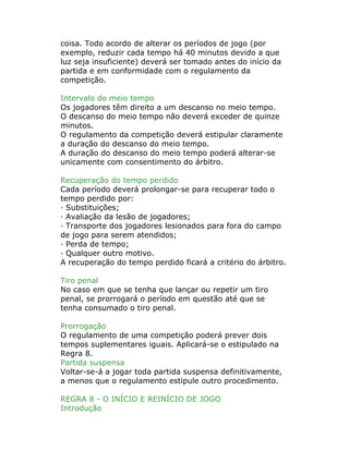 coisa. Todo acordo de alterar os períodos de jogo (por
exemplo, reduzir cada tempo há 40 minutos devido a que
luz seja insuficiente) deverá ser tomado antes do início da
partida e em conformidade com o regulamento da
competição.
Intervalo do meio tempo
Os jogadores têm direito a um descanso no meio tempo.
O descanso do meio tempo não deverá exceder de quinze
minutos.
O regulamento da competição deverá estipular claramente
a duração do descanso do meio tempo.
A duração do descanso do meio tempo poderá alterar-se
unicamente com consentimento do árbitro.
Recuperação do tempo perdido
Cada período deverá prolongar-se para recuperar todo o
tempo perdido por:
· Substituições;
· Avaliação da lesão de jogadores;
· Transporte dos jogadores lesionados para fora do campo
de jogo para serem atendidos;
· Perda de tempo;
· Qualquer outro motivo.
A recuperação do tempo perdido ficará a critério do árbitro.
Tiro penal
No caso em que se tenha que lançar ou repetir um tiro
penal, se prorrogará o período em questão até que se
tenha consumado o tiro penal.
Prorrogação
O regulamento de uma competição poderá prever dois
tempos suplementares iguais. Aplicará-se o estipulado na
Regra 8.
Partida suspensa
Voltar-se-á a jogar toda partida suspensa definitivamente,
a menos que o regulamento estipule outro procedimento.
REGRA 8 - O INÍCIO E REINÍCIO DE JOGO
Introdução
 