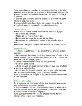 Será lançada uma moeda e a equipe que ganhar o sorteio,
decidirá a direção para a qual atacará no primeiro tempo da
partida. A outra equipe efetuará o tiro inicial para começar
a partida.
A equipe que ganhar o sorteio executará o tiro inicial para
iniciar o segundo tempo.
No segundo tempo da partida, as equipes trocarão de
metade de campo e atacarão em direção oposta.
Tiro de saída
O tiro inicial é uma forma de iniciar ou reiniciar o jogo:
· No começo da partida;
· Depois de ter marcado um gol;
· No começo do segundo tempo da partida;
· No começo de cada tempo suplementar donde seja o
caso.
Poderá-se consignar um gol diretamente de um tiro inicial.
Procedimento
· Todos os jogadores deverão encontrar-se em seu próprio
campo;
· Os jogadores da equipe contrária aquela que efetuar o tiro
inicial deverão encontrar-se no mínimo a 9,15m (10yds) da
bola até que esta seja jogada;
· A bola se encontrará imóvel no ponto central;
· O árbitro dará o sinal;
· A bola entrará em jogo no momento em que seja chutada
e se mova até adiante;
· O executor do tiro não poderá tocar a bola pela segunda
vez antes que não seja jogada por outro jogador
Após a marcação de um gol, a equipe adversária executará
o tiro de saída.
Infrações/Punições
Se o executor do tiro tocar a bola pela segunda vez, antes
que seja tocada por outro jogador:
· Será concedido um tiro livre indireto à equipe adversária,
que se lançará desde o lugar onde se cometeu a falta (ver
Circunstâncias especiais - Regra 8).
Para qualquer outra infração do procedimento do tiro
inicial: o tiro inicial será repetido.
 