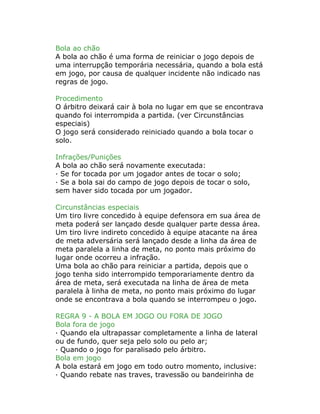 Bola ao chão
A bola ao chão é uma forma de reiniciar o jogo depois de
uma interrupção temporária necessária, quando a bola está
em jogo, por causa de qualquer incidente não indicado nas
regras de jogo.
Procedimento
O árbitro deixará cair à bola no lugar em que se encontrava
quando foi interrompida a partida. (ver Circunstâncias
especiais)
O jogo será considerado reiniciado quando a bola tocar o
solo.
Infrações/Punições
A bola ao chão será novamente executada:
· Se for tocada por um jogador antes de tocar o solo;
· Se a bola sai do campo de jogo depois de tocar o solo,
sem haver sido tocada por um jogador.
Circunstâncias especiais
Um tiro livre concedido à equipe defensora em sua área de
meta poderá ser lançado desde qualquer parte dessa área.
Um tiro livre indireto concedido à equipe atacante na área
de meta adversária será lançado desde a linha da área de
meta paralela a linha de meta, no ponto mais próximo do
lugar onde ocorreu a infração.
Uma bola ao chão para reiniciar a partida, depois que o
jogo tenha sido interrompido temporariamente dentro da
área de meta, será executada na linha de área de meta
paralela à linha de meta, no ponto mais próximo do lugar
onde se encontrava a bola quando se interrompeu o jogo.
REGRA 9 - A BOLA EM JOGO OU FORA DE JOGO
Bola fora de jogo
· Quando ela ultrapassar completamente a linha de lateral
ou de fundo, quer seja pelo solo ou pelo ar;
· Quando o jogo for paralisado pelo árbitro.
Bola em jogo
A bola estará em jogo em todo outro momento, inclusive:
· Quando rebate nas traves, travessão ou bandeirinha de
 