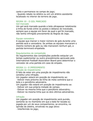 canto e permanece no campo de jogo;
· Quando rebate no árbitro ou em um árbitro assistente
localizado no interior do terreno de jogo.
REGRA 10 - O GOL MARCADO
Gol marcado
Um gol será marcado quando a bola ultrapassar totalmente
a linha de fundo entre os postes e debaixo do travessão,
sempre que a equipe em favor da qual o gol foi marcado,
não tenha infringido previamente às Regras de Jogo.
Equipe vencedora
A equipe que marcar o maior número de gols durante uma
partida será a vencedora. Se ambas as equipes marcaram o
mesmo número de gols ou não marcaram nenhum gol, a
partida terminará empatada.
Regulamentos de competição
Os regulamentos das competições poderão estipular um
tempo suplementar ou outro procedimento aprovado pela
International Football Association Board para determinar o
vencedor de uma partida em caso de empate.
REGRA 11- O IMPEDIMENTO
Posição de impedimento
O fato de estar em uma posição de impedimento não
constitui uma infração.
Um jogador estará em posição de impedimento se:
· Estiver mais próximo da linha de meta contrária que a
bola e o penúltimo adversário.
Um jogador não estará em posição de impedimento se:
· Estiver em sua própria metade de campo;
· Estiver na mesma linha que o penúltimo adversário;
· Estiver na mesma linha que os dois últimos adversários.
Infração
Um jogador em posição de impedimento será punido,
somente se no momento em que a bola for tocada ou
jogada por um de seus companheiros, se encontra, na
opinião do árbitro, envolvido no jogo ativo:
· Interferindo no jogo;
 
