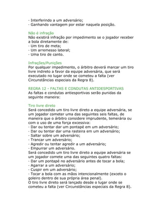 · Interferindo a um adversário;
· Ganhando vantagem por estar naquela posição.
Não é infração
Não existirá infração por impedimento se o jogador receber
a bola diretamente de:
· Um tiro de meta;
· Um arremesso lateral;
· Uma tiro de canto.
Infrações/Punições
Por qualquer impedimento, o árbitro deverá marcar um tiro
livre indireto a favor da equipe adversária, que será
executado no lugar onde se cometeu a falta (ver
Circunstâncias especiais da Regra 8).
REGRA 12 - FALTAS E CONDUTAS ANTIDESPORTIVAS
As faltas e condutas antiesportivas serão punidas da
seguinte maneira:
Tiro livre direto
Será concedido um tiro livre direto a equipe adversária, se
um jogador cometer uma das seguintes seis faltas, de
maneira que o árbitro considere imprudente, temerária ou
com o uso de uma força excessiva:
· Dar ou tentar dar um pontapé em um adversário;
· Dar ou tentar dar uma rasteira em um adversário;
· Saltar sobre um adversário;
· Trancar um adversário;
· Agredir ou tentar agredir a um adversário;
· Empurrar um adversário.
Será concedido um tiro livre direto a equipe adversária se
um jogador comete uma das seguintes quatro faltas:
· Dar um pontapé no adversário antes de tocar a bola;
· Agarrar a um adversário;
· Cuspir em um adversário;
· Tocar a bola com as mãos intencionalmente (exceto o
goleiro dentro de sua própria área penal).
O tiro livre direto será lançado desde o lugar onde se
cometeu a falta (ver Circunstâncias especiais da Regra 8).
 