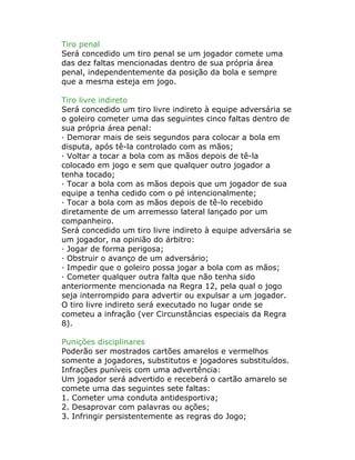 Tiro penal
Será concedido um tiro penal se um jogador comete uma
das dez faltas mencionadas dentro de sua própria área
penal, independentemente da posição da bola e sempre
que a mesma esteja em jogo.
Tiro livre indireto
Será concedido um tiro livre indireto à equipe adversária se
o goleiro cometer uma das seguintes cinco faltas dentro de
sua própria área penal:
· Demorar mais de seis segundos para colocar a bola em
disputa, após tê-la controlado com as mãos;
· Voltar a tocar a bola com as mãos depois de tê-la
colocado em jogo e sem que qualquer outro jogador a
tenha tocado;
· Tocar a bola com as mãos depois que um jogador de sua
equipe a tenha cedido com o pé intencionalmente;
· Tocar a bola com as mãos depois de tê-lo recebido
diretamente de um arremesso lateral lançado por um
companheiro.
Será concedido um tiro livre indireto à equipe adversária se
um jogador, na opinião do árbitro:
· Jogar de forma perigosa;
· Obstruir o avanço de um adversário;
· Impedir que o goleiro possa jogar a bola com as mãos;
· Cometer qualquer outra falta que não tenha sido
anteriormente mencionada na Regra 12, pela qual o jogo
seja interrompido para advertir ou expulsar a um jogador.
O tiro livre indireto será executado no lugar onde se
cometeu a infração (ver Circunstâncias especiais da Regra
8).
Punições disciplinares
Poderão ser mostrados cartões amarelos e vermelhos
somente a jogadores, substitutos e jogadores substituídos.
Infrações puníveis com uma advertência:
Um jogador será advertido e receberá o cartão amarelo se
comete uma das seguintes sete faltas:
1. Cometer uma conduta antidesportiva;
2. Desaprovar com palavras ou ações;
3. Infringir persistentemente as regras do Jogo;
 