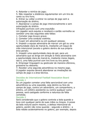 4. Retardar o reinício do jogo;
5. Não respeitar a distância regulamentar em um tiro de
canto ou tiro livre;
6. Entrar ou voltar a entrar no campo de jogo sem a
autorização do árbitro;
7. Abandonar o campo de jogo intencionalmente e sem
autorização do árbitro.
Infrações puníveis com uma expulsão:
Um jogador será expulso e receberá o cartão vermelho se
cometer uma das seguintes sete faltas:
1. Cometer jogo brusco grave;
2. Cometer uma conduta violenta;
3. Cuspir em adversário ou em qualquer pessoa;
4. Impedir a equipe adversária de marcar um gol ou uma
oportunidade clara de marcá-lo, mediante um toque de
mão intencional (exceto o goleiro dentro de sua própria
área penal);
5. Impedir uma oportunidade clara de gol, para um
adversário que se dirige em direção à meta adversária com
a oportunidade clara de marcá-lo, mediante meios ilegais,
isto é, uma falta punível com tiro livre ou tiro penal;
6. Empregar linguagem ou gesticular de maneira ofensiva,
grosseira ou obscena;
7. Receber uma segunda advertência no mesmo jogo.
O jogador expulso deverá abandonar as imediações do
campo de jogo e a área técnica.
Decisões do International Football Association Board
Decisão 1
Se um jogador cometer uma falta sancionável com uma
advertência ou uma expulsão, seja dentro ou fora do
campo de jogo, contra um adversário, um companheiro, o
árbitro, um árbitro assistente ou contra qualquer outra
pessoa, será castigado conforme a natureza da falta
cometida.
Decisão 2
Será considerado que o goleiro controla a bola quando a
toca com qualquer parte de suas mãos ou braços. A posse
da bola incluirá assim mesmo, a defesa intencional do
goleiro, porém não inclui quando - segundo o árbitro - a
bola rebate acidentalmente no goleiro, por exemplo, depois
 