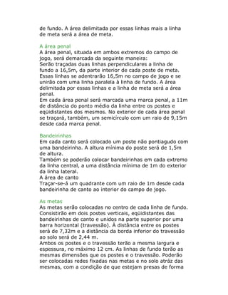 de fundo. A área delimitada por essas linhas mais a linha
de meta será a área de meta.
A área penal
A área penal, situada em ambos extremos do campo de
jogo, será demarcada da seguinte maneira:
Serão traçadas duas linhas perpendiculares a linha de
fundo a 16,5m, da parte interior de cada poste de meta.
Essas linhas se adentrarão 16,5m no campo de jogo e se
unirão com uma linha paralela à linha de fundo. A área
delimitada por essas linhas e a linha de meta será a área
penal.
Em cada área penal será marcada uma marca penal, a 11m
de distância do ponto médio da linha entre os postes e
eqüidistantes dos mesmos. No exterior de cada área penal
se traçará, também, um semicírculo com um raio de 9,15m
desde cada marca penal.
Bandeirinhas
Em cada canto será colocado um poste não pontiagudo com
uma bandeirinha. A altura mínima do poste será de 1,5m
de altura.
Também se poderão colocar bandeirinhas em cada extremo
da linha central, a uma distância mínima de 1m do exterior
da linha lateral.
A área de canto
Traçar-se-á um quadrante com um raio de 1m desde cada
bandeirinha de canto ao interior do campo de jogo.
As metas
As metas serão colocadas no centro de cada linha de fundo.
Consistirão em dois postes verticais, eqüidistantes das
bandeirinhas de canto e unidos na parte superior por uma
barra horizontal (travessão). À distância entre os postes
será de 7,32m e a distância da borda inferior do travessão
ao solo será de 2,44 m.
Ambos os postes e o travessão terão a mesma largura e
espessura, no máximo 12 cm. As linhas de fundo terão as
mesmas dimensões que os postes e o travessão. Poderão
ser colocadas redes fixadas nas metas e no solo atráz das
mesmas, com a condição de que estejam presas de forma
 