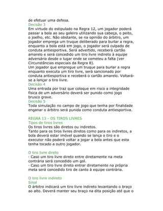 de efetuar uma defesa.
Decisão 3
Em virtude do estipulado na Regra 12, um jogador poderá
passar a bola ao seu goleiro utilizando sua cabeça, o peito,
o joelho, etc. Não obstante, se na opinião do árbitro, um
jogador emprega um truque deliberado para burlar a regra,
enquanto a bola está em jogo, o jogador será culpado de
conduta antiesportiva. Será advertido, receberá cartão
amarelo e será concedido um tiro livre indireto à equipe
adversária desde o lugar onde se cometeu a falta (ver
Circunstâncias especiais da Regra 8).
Um jogador que empregue um truque para burlar a regra
enquanto executa um tiro livre, será sancionado por
conduta antiesportiva e receberá o cartão amarelo. Voltará-
se a lançar o tiro livre.
Decisão 4
Uma entrada por traz que coloque em risco a integridade
física de um adversário deverá ser punido como jogo
brusco grave.
Decisão 5
Toda simulação no campo de jogo que tenha por finalidade
enganar o árbitro será punida como conduta antiesportiva.
REGRA 13 - OS TIROS LIVRES
Tipos de tiros livres
Os tiros livres são diretos ou indiretos.
Tanto para os tiros livres diretos como para os indiretos, a
bola deverá estar imóvel quando se lança o tiro e o
executor não poderá voltar a jogar a bola antes que esta
tenha tocado a outro jogador.
O tiro livre direto
· Caso um tiro livre direto entre diretamente na meta
contrária será concedido um gol.
· Caso um tiro livre direto entrar diretamente na própria
meta será concedido tiro de canto à equipe contrária.
O tiro livre indireto
Sinal
O árbitro indicará um tiro livre indireto levantando o braço
ao alto. Deverá manter seu braço na dita posição até que o
 