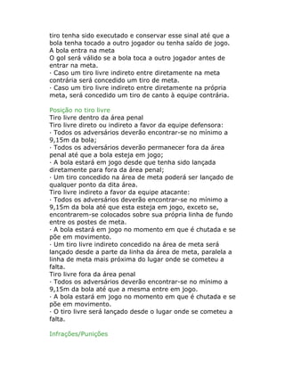 tiro tenha sido executado e conservar esse sinal até que a
bola tenha tocado a outro jogador ou tenha saído de jogo.
A bola entra na meta
O gol será válido se a bola toca a outro jogador antes de
entrar na meta.
· Caso um tiro livre indireto entre diretamente na meta
contrária será concedido um tiro de meta.
· Caso um tiro livre indireto entre diretamente na própria
meta, será concedido um tiro de canto à equipe contrária.
Posição no tiro livre
Tiro livre dentro da área penal
Tiro livre direto ou indireto a favor da equipe defensora:
· Todos os adversários deverão encontrar-se no mínimo a
9,15m da bola;
· Todos os adversários deverão permanecer fora da área
penal até que a bola esteja em jogo;
· A bola estará em jogo desde que tenha sido lançada
diretamente para fora da área penal;
· Um tiro concedido na área de meta poderá ser lançado de
qualquer ponto da dita área.
Tiro livre indireto a favor da equipe atacante:
· Todos os adversários deverão encontrar-se no mínimo a
9,15m da bola até que esta esteja em jogo, exceto se,
encontrarem-se colocados sobre sua própria linha de fundo
entre os postes de meta.
· A bola estará em jogo no momento em que é chutada e se
põe em movimento.
· Um tiro livre indireto concedido na área de meta será
lançado desde a parte da linha da área de meta, paralela a
linha de meta mais próxima do lugar onde se cometeu a
falta.
Tiro livre fora da área penal
· Todos os adversários deverão encontrar-se no mínimo a
9,15m da bola até que a mesma entre em jogo.
· A bola estará em jogo no momento em que é chutada e se
põe em movimento.
· O tiro livre será lançado desde o lugar onde se cometeu a
falta.
Infrações/Punições
 
