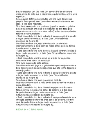 Se ao executar um tiro livre um adversário se encontra
mais perto da bola que a distância regulamentar, o tiro será
repetido.
Se a equipe defensora executar um tiro livre desde sua
própria área penal, sem que a bola entre diretamente em
jogo, o tiro será repetido.
Tiro livre executado por qualquer jogador exceto o goleiro
Se a bola estiver em jogo e o executor do tiro toca pela
segunda vez (exceto com suas mãos) antes que esta tenha
tocado a outro jogador:
· Será concedido tiro livre indireto à equipe contrária desde
o lugar onde se cometeu a falta (ver Circunstâncias
especiais da Regra 8).
Se a bola estiver em jogo e o executor do tiro toca
intencionalmente a bola com as mãos antes que ela tenha
tocado a outro jogador:
· Será concedido tiro livre direto à equipe contrária desde o
lugar onde se cometeu a falta (ver Circunstâncias especiais
da Regra 8).
· Será concedido um tiro penal se a falta for cometida
dentro da área penal do executor.
Tiro livre executado pelo goleiro
Se a bola está em jogo e o goleiro toca pela segunda vez a
bola (exceto com suas mãos) antes que ela tenha tocado a
outro jogador:
· Será concedido tiro livre indireto à equipe contrária desde
o lugar onde se cometeu a falta (ver Circunstâncias
especiais da Regra 8).
Se a bola estiver em jogo e o goleiro tocá-la
intencionalmente com a mão antes que ela tenha tocado a
outro jogador:
· Será concedido tiro livre direto à equipe contrária se a
falta ocorreu fora da área penal do goleiro, e o tiro será
lançado desde o lugar onde se cometeu a falta (ver
Circunstâncias especiais da Regra 8).
· Será concedido tiro livre indireto à equipe adversária se a
infração ocorreu dentro da área penal do goleiro, e o tiro
será lançado desde o lugar onde se cometeu a falta (ver
Circunstâncias especiais da Regra 8).
REGRA 14 - O TIRO PENAL
 