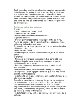 Será concedido um tiro penal contra a equipe que cometer
uma das dez faltas que levam a um tiro direto, dentro de
sua própria área penal enquanto a bola está em jogo.
Poderá ser marcado um gol diretamente de um tiro penal.
Será concedido tempo adicional para poder executar um
tiro penal ao final de cada tempo ou ao final dos períodos
da prorrogação.
Posição da bola e dos jogadores
A bola:
· Será colocada na marca penal.
O executor do tiro penal:
· Deverá ser devidamente identificado.
O goleiro defensor
· Deverá permanecer sobre sua própria linha de meta,
frente ao executor do tiro penal, entre os postes de meta
até que a bola esteja em jogo.
Os jogadores, exceto o executor do tiro, estarão colocados:
· No campo de jogo;
· Fora da área penal;
· Atraz do ponto penal a um mínimo de 9,15 m do ponto
penal.
O árbitro:
· Não dará o sinal para execução do tiro penal até que
todos os jogadores se encontrem colocados em uma
posição conforme a regra.
· Decidirá quando se tenha consumado um tiro penal.
Procedimento:
· O executor do tiro penal chutará a bola para frente;
· Não poderá voltar a jogar a bola até que esta não tenha
tocado a outro jogador;
· A bola está em jogo no momento em que for chutada e se
põe em movimento.
Quando se executa um tiro penal durante o curso normal
de uma partida ou quando o período de jogo tiver sido
prorrogado no primeiro tempo ou ao final do tempo
regulamentar com objetivo de lançar ou voltar a lançar um
tiro penal, se concederá um gol se, antes de passar entre
os postes e abano do travessão:
· A bola tocar um ou ambos os postes, ou o travessão ou o
goleiro.
 