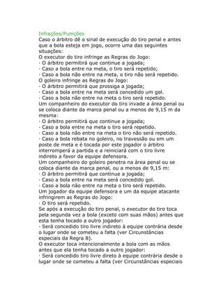 Infrações/Punições
Caso o árbitro dê o sinal de execução do tiro penal e antes
que a bola esteja em jogo, ocorre uma das seguintes
situações:
O executor do tiro infringe as Regras do Jogo:
· O árbitro permitirá que continue a jogada;
· Caso a bola entre na meta, o tiro será repetido;
· Caso a bola não entre na meta, o tiro não será repetido.
O goleiro infringe as Regras do Jogo:
· O árbitro permitirá que prossiga a jogada;
· Caso a bola entre na meta será concedido um gol.
· Caso a bola não entre na meta o tiro será repetido.
Um companheiro do executor do tiro invade a área penal ou
se coloca diante da marca penal ou a menos de 9,15 m da
mesma:
· O árbitro permitirá que continue a jogada;
· Caso a bola entre na meta o tiro será repetido.
· Caso a bola não entre na meta o tiro não será repetido.
· Caso a bola rebata no goleiro, no travessão ou em um
poste de meta e é tocada por este jogador o árbitro
interromperá a partida e a reiniciará com o tiro livre
indireto a favor da equipe defensora.
Um companheiro do goleiro penetra na área penal ou se
coloca diante da marca penal, ou a menos de 9,15 m:
· O árbitro permitirá que continue a jogada;
· Caso a bola entre na meta será concedido gol.
· Caso a bola não entre na meta o tiro será repetido.
Um jogador da equipe defensora e um da equipe atacante
infringirem as Regras do Jogo:
· O tiro será repetido.
Se após a execução do tiro penal, o executor do tiro toca
pela segunda vez a bola (exceto com suas mãos) antes que
esta tenha tocado a outro jogador:
· Será concedido tiro livre indireto à equipe contrária desde
o lugar onde se cometeu a falta (ver Circunstâncias
especiais da Regra 8).
O executor toca intencionalmente a bola com as mãos
antes que ela tenha tocado a outro jogador:
· Será concedido tiro livre direto à equipe contrária desde o
lugar onde se cometeu a falta (ver Circunstâncias especiais
 