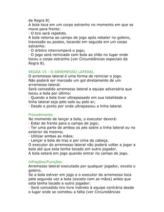 da Regra 8)
A bola toca em um corpo estranho no momento em que se
move para frente:
· O tiro será repetido.
A bola retorna ao campo de jogo após rebater no goleiro,
travessão ou postes, tocando em seguida em um corpo
estranho:
· O árbitro interromperá o jogo;
· O jogo será reiniciado com bola ao chão no lugar onde
tocou o corpo estranho (ver Circunstâncias especiais da
Regra 8).
REGRA 15 - O ARREMESSO LATERAL
O arremesso lateral é uma forma de reiniciar o jogo.
Não poderá ser marcado um gol diretamente de um
arremesso lateral.
Será concedido arremesso lateral a equipe adversária que
tocou a bola por último:
· Quando a bola tiver ultrapassado em sua totalidade a
linha lateral seja pelo solo ou pelo ar;
· Desde o ponto por onde ultrapassou a linha lateral.
Procedimento
No momento de lançar a bola, o executor deverá:
· Estar de frente para o campo de jogo;
· Ter uma parte de ambos os pés sobre a linha lateral ou no
exterior da mesma;
· Utilizar ambas as mãos;
· Lançar a bola de traz e por cima da cabeça.
O executor do arremesso lateral não poderá voltar a jogar a
bola até que esta tenha tocado em outro jogador.
A bola estará em jogo quando entrar no campo de jogo.
Infrações/Punições
Arremesso lateral executado por qualquer jogador, exceto o
goleiro.
Se a bola estiver em jogo e o executor do arremesso toca
pela segunda vez a bola (exceto com as mãos) antes que
esta tenha tocado a outro jogador:
· Será concedido tiro livre indireto à equipe contrária desde
o lugar onde se cometeu a falta (ver Circunstâncias
 
