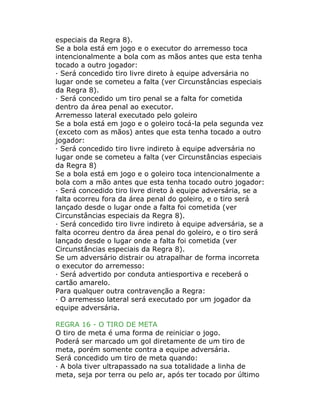 especiais da Regra 8).
Se a bola está em jogo e o executor do arremesso toca
intencionalmente a bola com as mãos antes que esta tenha
tocado a outro jogador:
· Será concedido tiro livre direto à equipe adversária no
lugar onde se cometeu a falta (ver Circunstâncias especiais
da Regra 8).
· Será concedido um tiro penal se a falta for cometida
dentro da área penal ao executor.
Arremesso lateral executado pelo goleiro
Se a bola está em jogo e o goleiro tocá-la pela segunda vez
(exceto com as mãos) antes que esta tenha tocado a outro
jogador:
· Será concedido tiro livre indireto à equipe adversária no
lugar onde se cometeu a falta (ver Circunstâncias especiais
da Regra 8)
Se a bola está em jogo e o goleiro toca intencionalmente a
bola com a mão antes que esta tenha tocado outro jogador:
· Será concedido tiro livre direto à equipe adversária, se a
falta ocorreu fora da área penal do goleiro, e o tiro será
lançado desde o lugar onde a falta foi cometida (ver
Circunstâncias especiais da Regra 8).
· Será concedido tiro livre indireto à equipe adversária, se a
falta ocorreu dentro da área penal do goleiro, e o tiro será
lançado desde o lugar onde a falta foi cometida (ver
Circunstâncias especiais da Regra 8).
Se um adversário distrair ou atrapalhar de forma incorreta
o executor do arremesso:
· Será advertido por conduta antiesportiva e receberá o
cartão amarelo.
Para qualquer outra contravenção a Regra:
· O arremesso lateral será executado por um jogador da
equipe adversária.
REGRA 16 - O TIRO DE META
O tiro de meta é uma forma de reiniciar o jogo.
Poderá ser marcado um gol diretamente de um tiro de
meta, porém somente contra a equipe adversária.
Será concedido um tiro de meta quando:
· A bola tiver ultrapassado na sua totalidade a linha de
meta, seja por terra ou pelo ar, após ter tocado por último
 