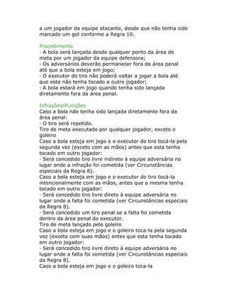 a um jogador da equipe atacante, desde que não tenha sido
marcado um gol conforme a Regra 10.
Procedimento
· A bola será lançada desde qualquer ponto da área de
meta por um jogador da equipe defensora;
· Os adversários deverão permanecer fora da área penal
até que a bola esteja em jogo;
· O executor do tiro não poderá voltar a jogar a bola até
que esta não tenha tocado a outro jogador;
· A bola estará em jogo quando tenha sido lançada
diretamente fora da área penal.
Infrações/Punições
Caso a bola não tenha sido lançada diretamente fora da
área penal:
· O tiro será repetido.
Tiro de meta executado por qualquer jogador, exceto o
goleiro
Caso a bola esteja em jogo e o executor do tiro tocá-la pela
segunda vez (exceto com as mãos) antes que esta tenha
tocado em outro jogador:
· Será concedido tiro livre indireto à equipe adversária no
lugar onde a infração foi cometida (ver Circunstâncias
especiais da Regra 8).
Caso a bola esteja em jogo e o executor do tiro tocá-la
intencionalmente com as mãos, antes que a mesma tenha
tocado em outro jogador:
· Será concedido tiro livre direto à equipe adversária no
lugar onde a falta foi cometida (ver Circunstâncias especiais
da Regra 8).
· Será concedido um tiro penal se a falta foi cometida
dentro da área penal do executor.
Tiro de meta lançado pelo goleiro
Caso a bola esteja em jogo e o goleiro toca-la pela segunda
vez (exceto com suas mãos) antes que esta tenha tocado
em outro jogador:
· Será concedido tiro livre direto à equipe adversária no
lugar onde a falta foi cometida (ver Circunstâncias especiais
da Regra 8).
Caso a bola esteja em jogo e o goleiro toca-la
 