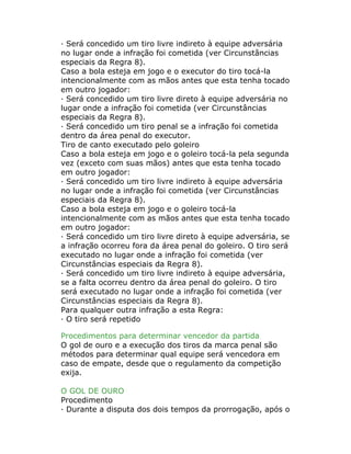 · Será concedido um tiro livre indireto à equipe adversária
no lugar onde a infração foi cometida (ver Circunstâncias
especiais da Regra 8).
Caso a bola esteja em jogo e o executor do tiro tocá-la
intencionalmente com as mãos antes que esta tenha tocado
em outro jogador:
· Será concedido um tiro livre direto à equipe adversária no
lugar onde a infração foi cometida (ver Circunstâncias
especiais da Regra 8).
· Será concedido um tiro penal se a infração foi cometida
dentro da área penal do executor.
Tiro de canto executado pelo goleiro
Caso a bola esteja em jogo e o goleiro tocá-la pela segunda
vez (exceto com suas mãos) antes que esta tenha tocado
em outro jogador:
· Será concedido um tiro livre indireto à equipe adversária
no lugar onde a infração foi cometida (ver Circunstâncias
especiais da Regra 8).
Caso a bola esteja em jogo e o goleiro tocá-la
intencionalmente com as mãos antes que esta tenha tocado
em outro jogador:
· Será concedido um tiro livre direto à equipe adversária, se
a infração ocorreu fora da área penal do goleiro. O tiro será
executado no lugar onde a infração foi cometida (ver
Circunstâncias especiais da Regra 8).
· Será concedido um tiro livre indireto à equipe adversária,
se a falta ocorreu dentro da área penal do goleiro. O tiro
será executado no lugar onde a infração foi cometida (ver
Circunstâncias especiais da Regra 8).
Para qualquer outra infração a esta Regra:
· O tiro será repetido
Procedimentos para determinar vencedor da partida
O gol de ouro e a execução dos tiros da marca penal são
métodos para determinar qual equipe será vencedora em
caso de empate, desde que o regulamento da competição
exija.
O GOL DE OURO
Procedimento
· Durante a disputa dos dois tempos da prorrogação, após o
 