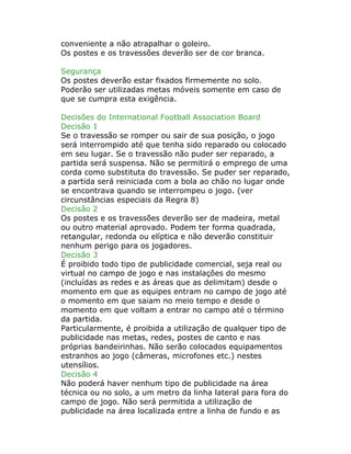 conveniente a não atrapalhar o goleiro.
Os postes e os travessões deverão ser de cor branca.
Segurança
Os postes deverão estar fixados firmemente no solo.
Poderão ser utilizadas metas móveis somente em caso de
que se cumpra esta exigência.
Decisões do International Football Association Board
Decisão 1
Se o travessão se romper ou sair de sua posição, o jogo
será interrompido até que tenha sido reparado ou colocado
em seu lugar. Se o travessão não puder ser reparado, a
partida será suspensa. Não se permitirá o emprego de uma
corda como substituta do travessão. Se puder ser reparado,
a partida será reiniciada com a bola ao chão no lugar onde
se encontrava quando se interrompeu o jogo. (ver
circunstâncias especiais da Regra 8)
Decisão 2
Os postes e os travessões deverão ser de madeira, metal
ou outro material aprovado. Podem ter forma quadrada,
retangular, redonda ou elíptica e não deverão constituir
nenhum perigo para os jogadores.
Decisão 3
É proibido todo tipo de publicidade comercial, seja real ou
virtual no campo de jogo e nas instalações do mesmo
(incluídas as redes e as áreas que as delimitam) desde o
momento em que as equipes entram no campo de jogo até
o momento em que saiam no meio tempo e desde o
momento em que voltam a entrar no campo até o término
da partida.
Particularmente, é proibida a utilização de qualquer tipo de
publicidade nas metas, redes, postes de canto e nas
próprias bandeirinhas. Não serão colocados equipamentos
estranhos ao jogo (câmeras, microfones etc.) nestes
utensílios.
Decisão 4
Não poderá haver nenhum tipo de publicidade na área
técnica ou no solo, a um metro da linha lateral para fora do
campo de jogo. Não será permitida a utilização de
publicidade na área localizada entre a linha de fundo e as
 