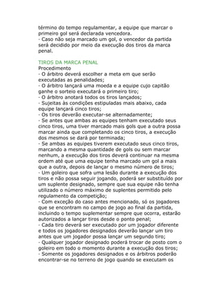 término do tempo regulamentar, a equipe que marcar o
primeiro gol será declarada vencedora.
· Caso não seja marcado um gol, o vencedor da partida
será decidido por meio da execução dos tiros da marca
penal.
TIROS DA MARCA PENAL
Procedimento
· O árbitro deverá escolher a meta em que serão
executadas as penalidades;
· O árbitro lançará uma moeda e a equipe cujo capitão
ganhe o sorteio executará o primeiro tiro;
· O árbitro anotará todos os tiros lançados;
· Sujeitas às condições estipuladas mais abaixo, cada
equipe lançará cinco tiros;
· Os tiros deverão executar-se alternadamente;
· Se antes que ambas as equipes tenham executado seus
cinco tiros, uma tiver marcado mais gols que a outra possa
marcar ainda que completando os cinco tiros, a execução
dos mesmos se dará por terminada;
· Se ambas as equipes tiverem executado seus cinco tiros,
marcando a mesma quantidade de gols ou sem marcar
nenhum, a execução dos tiros deverá continuar na mesma
ordem até que uma equipe tenha marcado um gol a mais
que a outra, depois de lançar o mesmo número de tiros;
· Um goleiro que sofra uma lesão durante a execução dos
tiros e não possa seguir jogando, poderá ser substituído por
um suplente designado, sempre que sua equipe não tenha
utilizado o número máximo de suplentes permitido pelo
regulamento da competição;
· Com exceção do caso antes mencionado, só os jogadores
que se encontram no campo de jogo ao final da partida,
incluindo o tempo suplementar sempre que ocorra, estarão
autorizados a lançar tiros desde o ponto penal;
· Cada tiro deverá ser executado por um jogador diferente
e todos os jogadores designados deverão lançar um tiro
antes que um jogador possa lançar um segundo tiro;
· Qualquer jogador designado poderá trocar de posto com o
goleiro em todo o momento durante a execução dos tiros;
· Somente os jogadores designados e os árbitros poderão
encontrar-se no terreno de jogo quando se executam os
 