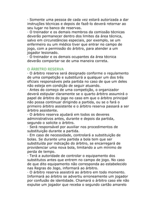· Somente uma pessoa de cada vez estará autorizada a dar
instruções técnicas e depois de fazê-lo deverá retornar ao
seu lugar no banco de reservas.
· O treinador e os demais membros da comissão técnicas
deverão permanecer dentro dos limites da área técnica,
salvo em circunstâncias especiais, por exemplo, se um
enfermeiro ou um médico tiver que entrar no campo de
jogo, com a permissão do árbitro, para atender a um
jogador lesionado.
· O treinador e os demais ocupantes da área técnica
deverão comportar-se de uma maneira correta.
O ÁRBITRO RESERVA
· O árbitro reserva será designado conforme o regulamento
de uma competição e substituirá a qualquer um dos três
oficiais responsáveis pela partida no caso de que um deles
não esteja em condição de seguir atuando.
· Antes do começo de uma competição, o organizador
deverá estipular claramente se o quarto árbitro assumirá o
papel de árbitro do jogo no caso em que o árbitro principal
não possa continuar dirigindo a partida, ou se o fará o
primeiro árbitro assistente e o árbitro reserva passará a ser
árbitro assistente.
· O árbitro reserva ajudará em todos os deveres
administrativos antes, durante e depois da partida,
segundo o solicite o árbitro.
· Será responsável por auxiliar nos procedimentos de
substituição durante a partida.
· Em caso de necessidade, controlará a substituição de
bolas. Se durante uma partida a bola tem que ser
substituída por indicação do árbitro, se encarregará de
providenciar uma nova bola, limitando a um mínimo de
perda de tempo.
· Terá a autoridade de controlar o equipamento dos
substitutos antes que entrem no campo de jogo. No caso
de que dito equipamento não corresponda ao estabelecido
nas Regras do Jogo, informará ao árbitro.
· O árbitro reserva assistirá ao árbitro em todo momento.
Informará ao árbitro se advertiu erroneamente um jogador
por confusão de identidade. Chamará o árbitro caso ele não
expulse um jogador que receba o segundo cartão amarelo
 