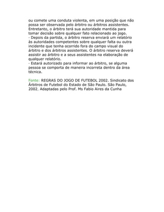 ou comete uma conduta violenta, em uma posição que não
possa ser observada pelo árbitro ou árbitros assistentes.
Entretanto, o árbitro terá sua autoridade mantida para
tomar decisão sobre qualquer fato relacionado ao jogo.
· Depois da partida, o árbitro reserva enviará um relatório
às autoridades competentes sobre qualquer falta ou outra
incidente que tenha ocorrido fora do campo visual do
árbitro e dos árbitros assistentes. O árbitro reserva deverá
assistir ao árbitro e a seus assistentes na elaboração de
qualquer relatório.
· Estará autorizado para informar ao árbitro, se alguma
pessoa se comporta de maneira incorreta dentro da área
técnica.
Fonte: REGRAS DO JOGO DE FUTEBOL 2002. Sindicato dos
Árbitros de Futebol do Estado de São Paulo. São Paulo,
2002, Adaptadas pelo Prof. Ms Fabio Aires da Cunha
 