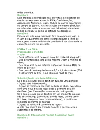redes de meta.
Decisão 5
Está proibida a reprodução real ou virtual de logotipos ou
emblemas representativos da FIFA, Confederações,
Associações Nacionais, Ligas, Clubes ou outros organismos
no campo de jogo ou nas instalações do mesmo (incluídas
as redes das metas e as áreas que delimitam) durante o
tempo de jogo, tal como se estipula na decisão 3.
Decisão 6
Poderá ser feita uma marcação fora do campo de jogo, a
9,15m do quadrante de canto e perpendicular à linha de
meta, para marcar a distância que deverá ser observada na
execução de um tiro de canto.
REGRA 2 - A BOLA
Propriedades e medidas
A bola:
· Será esférica, será de couro ou outro material adequado;
· Sua circunferência será de no máximo 70cm e mínimo de
68cm;
· Seu peso será de no máximo 450g e no mínimo 410g no
início da partida;
· Sua pressão será equivalente a 0,6 - 1,1 atmosferas (600
- 1100 g/cm²) ou 8,5 - 15,6 libras ao nível do mar.
Substituição de uma bola defeituosa
Se a bola estourar ou se danificar durante uma partida:
· O jogo será interrompido;
· O jogo se reiniciará por meio de bola ao chão, executada
com uma nova bola no lugar onde a primeira bola se
danificou (ver Circunstâncias especiais da Regra 8);
Se a bola estoura ou se danifica em um momento em que
não está em jogo (tiro inicial, tiro de meta, tiro de canto,
tiro livre, tiro penal ou arremesso lateral), a partida se
reiniciará conforme as regras:
· O jogo se reiniciará conforme as regras.
A bola não poderá ser trocada durante a partida sem a
autorização do árbitro.
Decisões do International Football Association Board
Decisão 1
 